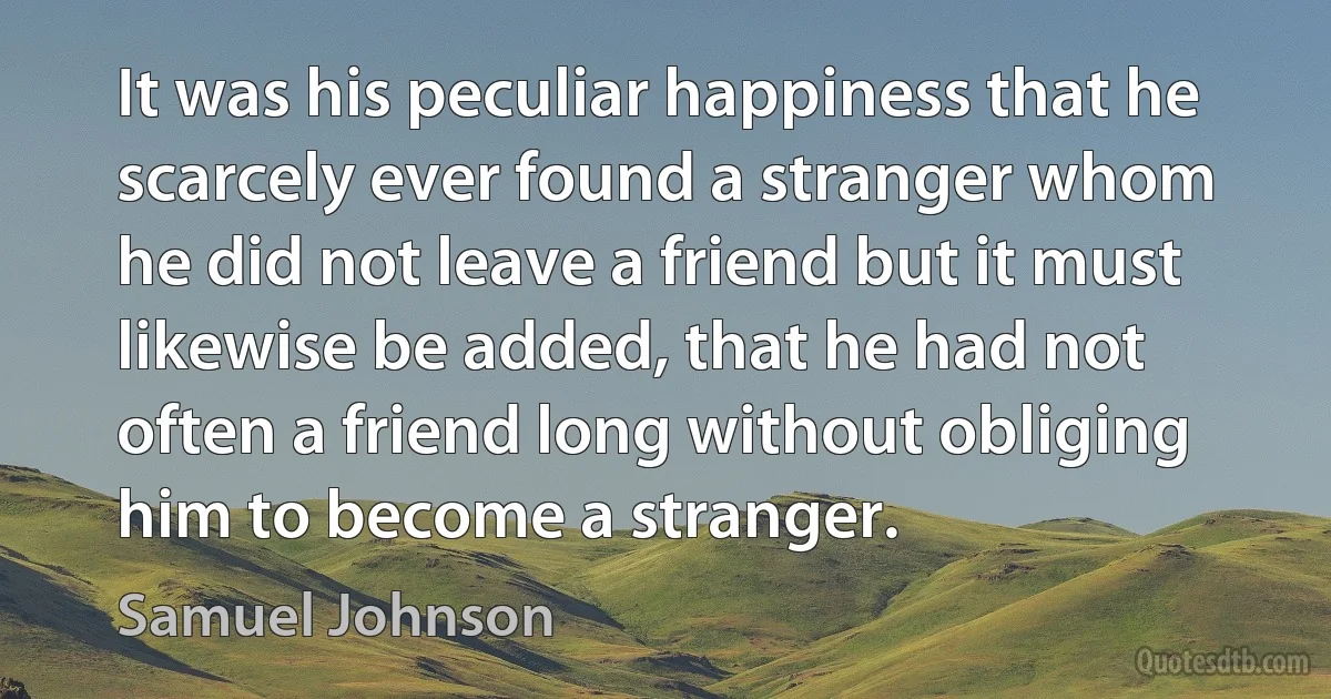 It was his peculiar happiness that he scarcely ever found a stranger whom he did not leave a friend but it must likewise be added, that he had not often a friend long without obliging him to become a stranger. (Samuel Johnson)