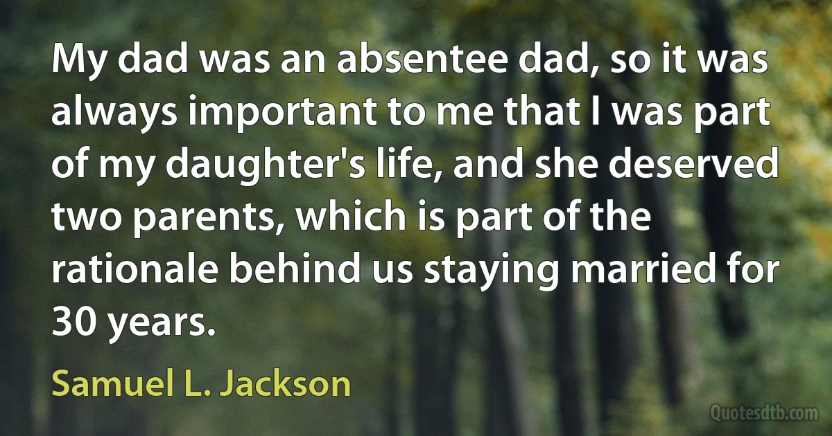 My dad was an absentee dad, so it was always important to me that I was part of my daughter's life, and she deserved two parents, which is part of the rationale behind us staying married for 30 years. (Samuel L. Jackson)