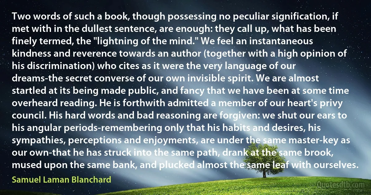 Two words of such a book, though possessing no peculiar signification, if met with in the dullest sentence, are enough: they call up, what has been finely termed, the "lightning of the mind." We feel an instantaneous kindness and reverence towards an author (together with a high opinion of his discrimination) who cites as it were the very language of our dreams-the secret converse of our own invisible spirit. We are almost startled at its being made public, and fancy that we have been at some time overheard reading. He is forthwith admitted a member of our heart's privy council. His hard words and bad reasoning are forgiven: we shut our ears to his angular periods-remembering only that his habits and desires, his sympathies, perceptions and enjoyments, are under the same master-key as our own-that he has struck into the same path, drank at the same brook, mused upon the same bank, and plucked almost the same leaf with ourselves. (Samuel Laman Blanchard)