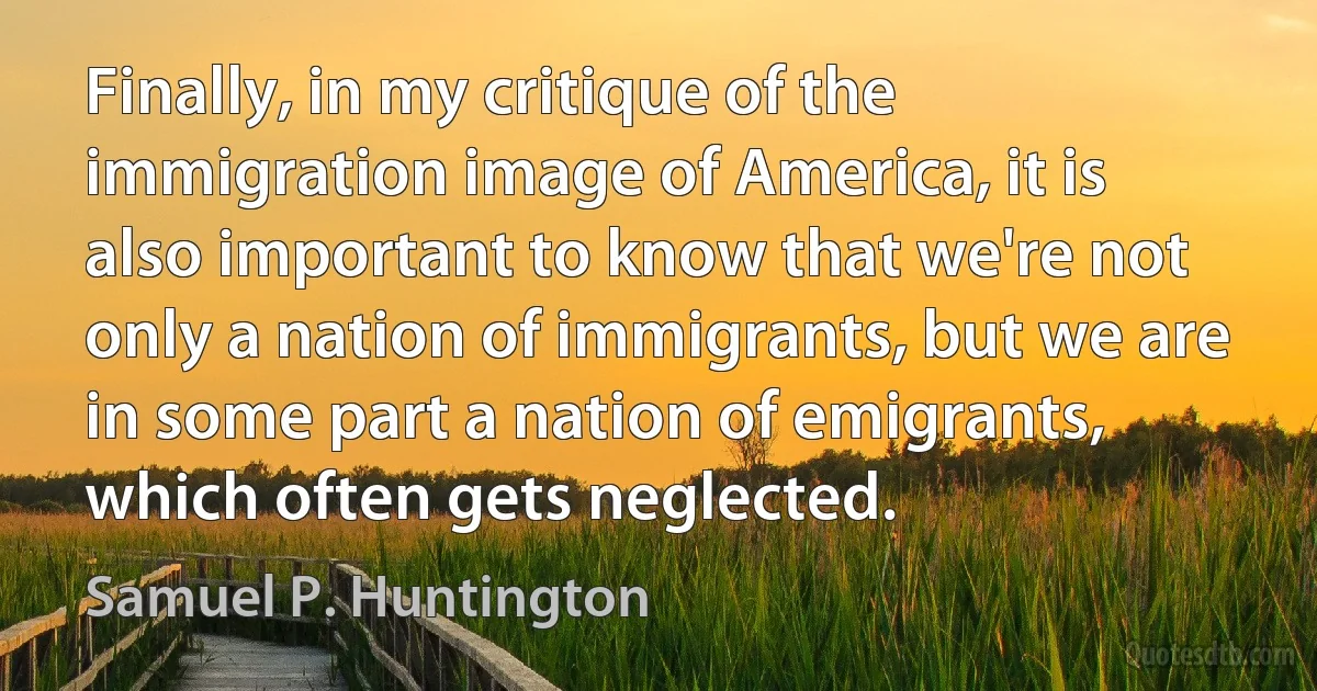 Finally, in my critique of the immigration image of America, it is also important to know that we're not only a nation of immigrants, but we are in some part a nation of emigrants, which often gets neglected. (Samuel P. Huntington)