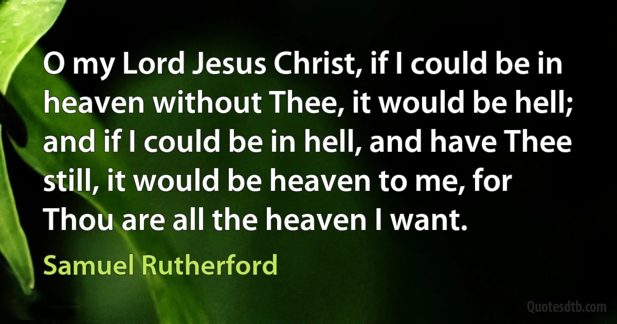 O my Lord Jesus Christ, if I could be in heaven without Thee, it would be hell; and if I could be in hell, and have Thee still, it would be heaven to me, for Thou are all the heaven I want. (Samuel Rutherford)