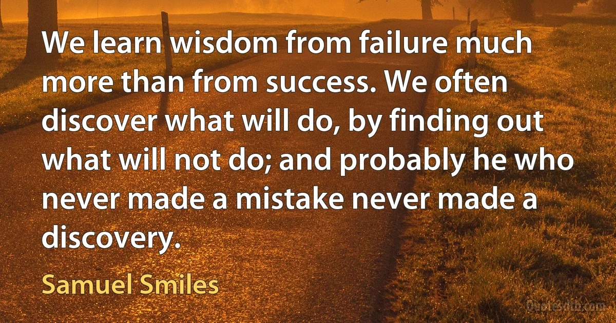 We learn wisdom from failure much more than from success. We often discover what will do, by finding out what will not do; and probably he who never made a mistake never made a discovery. (Samuel Smiles)