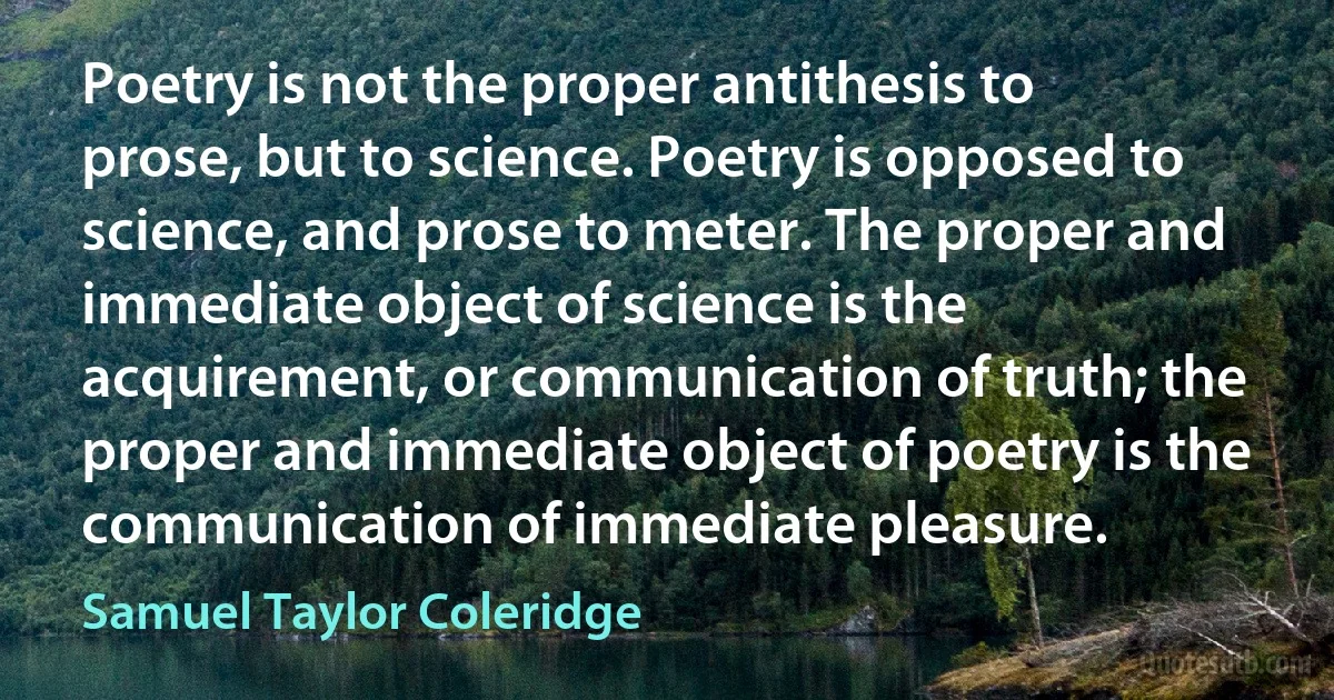 Poetry is not the proper antithesis to prose, but to science. Poetry is opposed to science, and prose to meter. The proper and immediate object of science is the acquirement, or communication of truth; the proper and immediate object of poetry is the communication of immediate pleasure. (Samuel Taylor Coleridge)