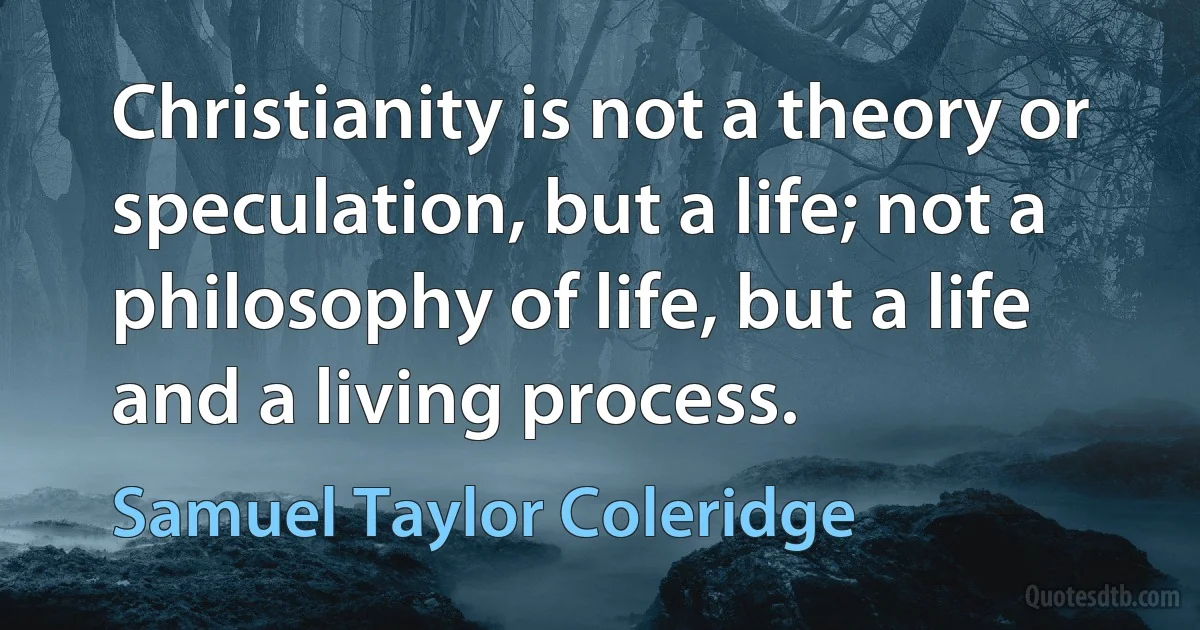 Christianity is not a theory or speculation, but a life; not a philosophy of life, but a life and a living process. (Samuel Taylor Coleridge)