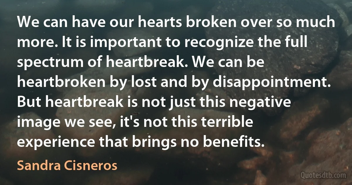 We can have our hearts broken over so much more. It is important to recognize the full spectrum of heartbreak. We can be heartbroken by lost and by disappointment. But heartbreak is not just this negative image we see, it's not this terrible experience that brings no benefits. (Sandra Cisneros)