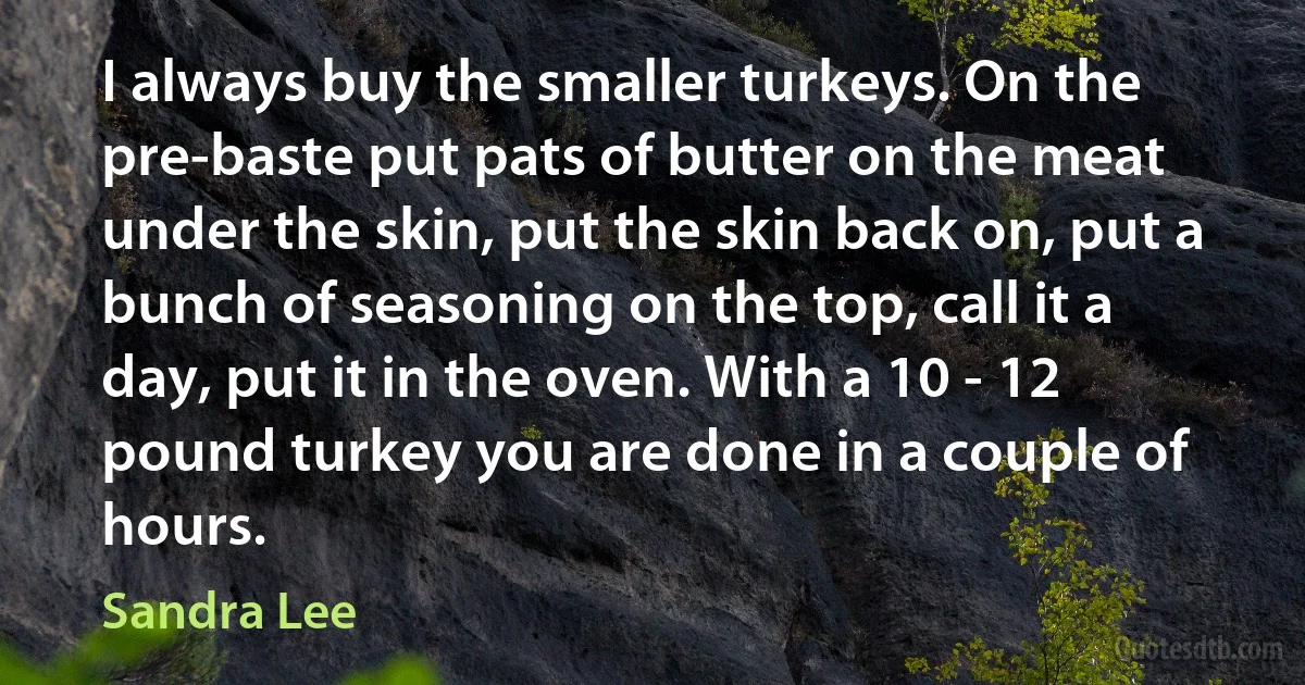 I always buy the smaller turkeys. On the pre-baste put pats of butter on the meat under the skin, put the skin back on, put a bunch of seasoning on the top, call it a day, put it in the oven. With a 10 - 12 pound turkey you are done in a couple of hours. (Sandra Lee)