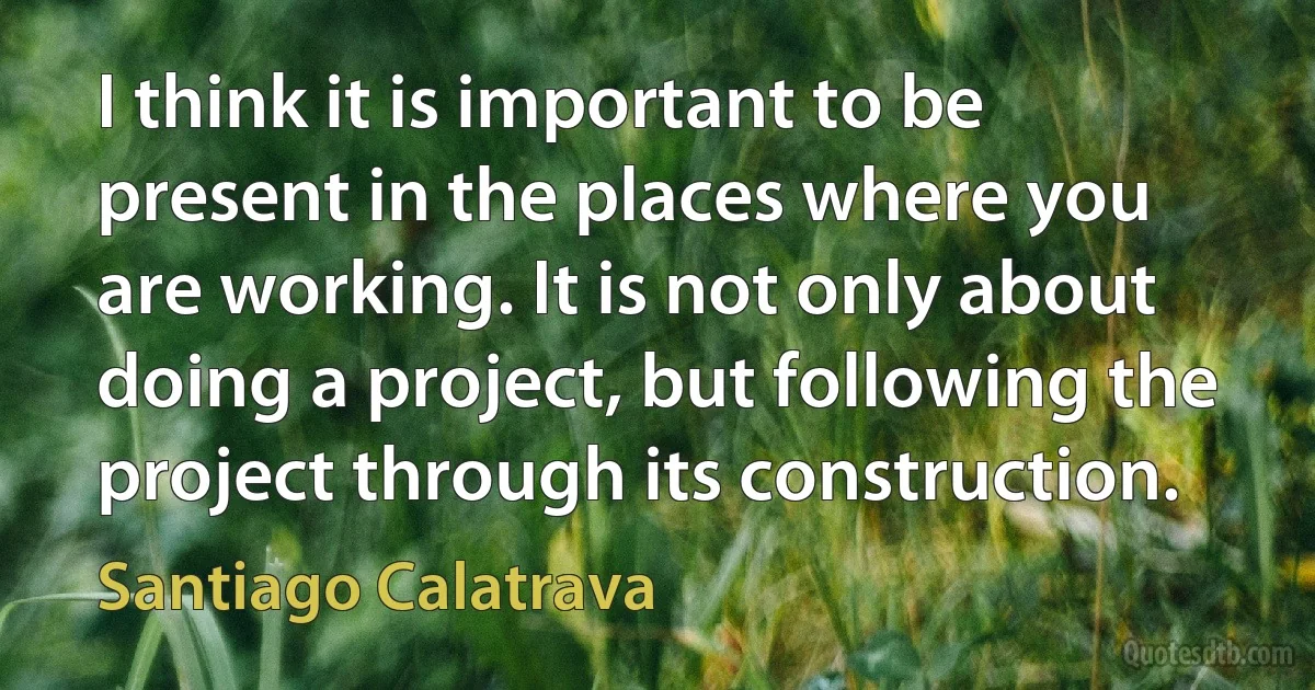 I think it is important to be present in the places where you are working. It is not only about doing a project, but following the project through its construction. (Santiago Calatrava)