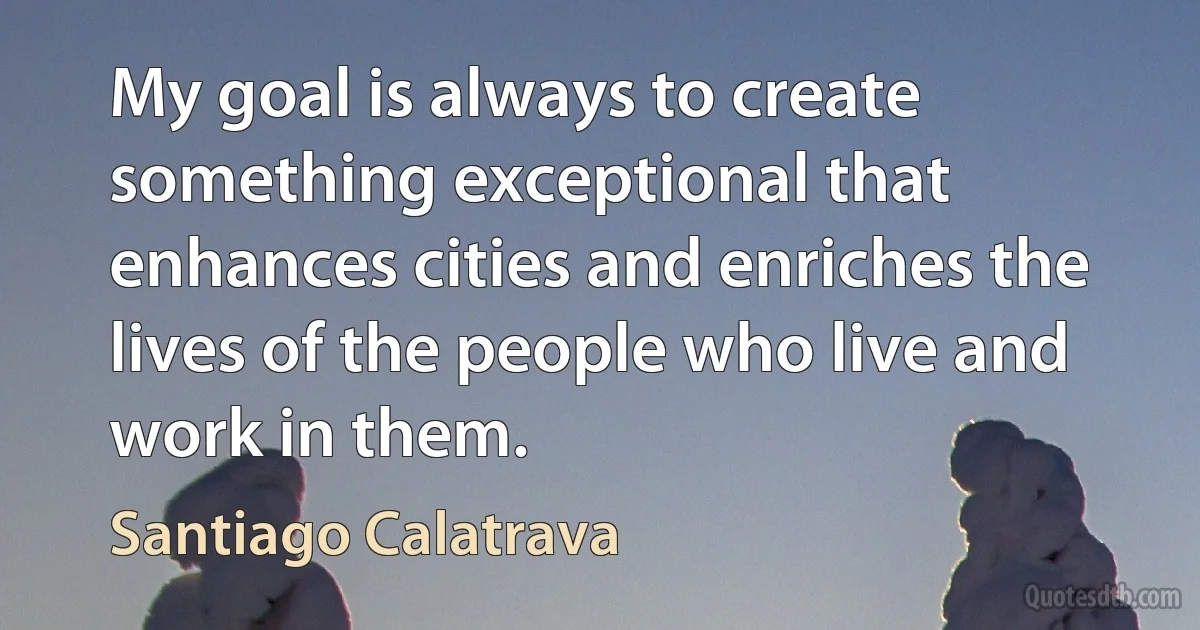 My goal is always to create something exceptional that enhances cities and enriches the lives of the people who live and work in them. (Santiago Calatrava)