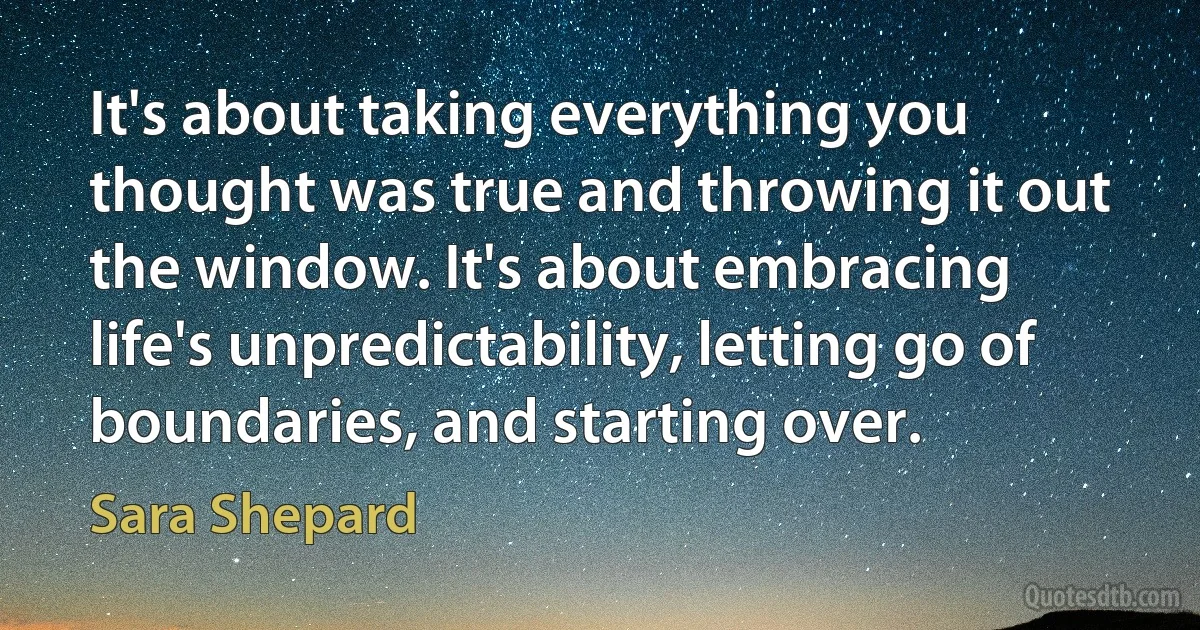 It's about taking everything you thought was true and throwing it out the window. It's about embracing life's unpredictability, letting go of boundaries, and starting over. (Sara Shepard)