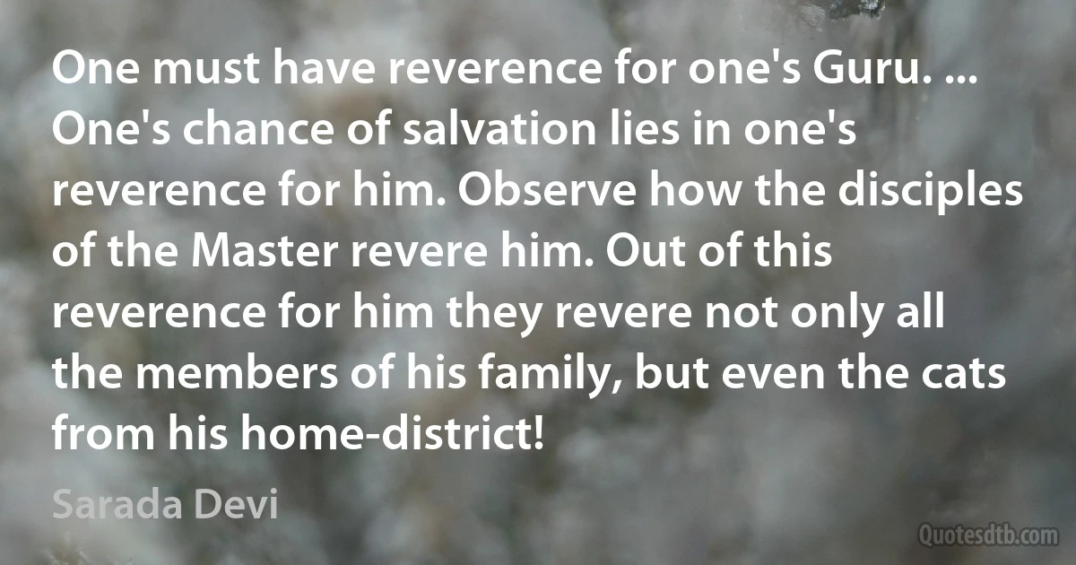 One must have reverence for one's Guru. ... One's chance of salvation lies in one's reverence for him. Observe how the disciples of the Master revere him. Out of this reverence for him they revere not only all the members of his family, but even the cats from his home-district! (Sarada Devi)