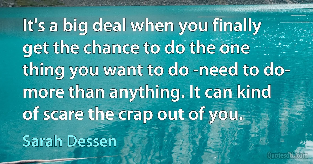 It's a big deal when you finally get the chance to do the one thing you want to do -need to do- more than anything. It can kind of scare the crap out of you. (Sarah Dessen)