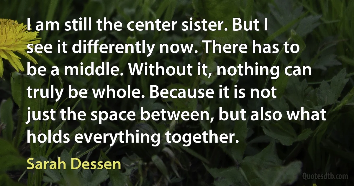 I am still the center sister. But I see it differently now. There has to be a middle. Without it, nothing can truly be whole. Because it is not just the space between, but also what holds everything together. (Sarah Dessen)