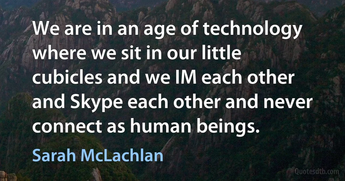 We are in an age of technology where we sit in our little cubicles and we IM each other and Skype each other and never connect as human beings. (Sarah McLachlan)