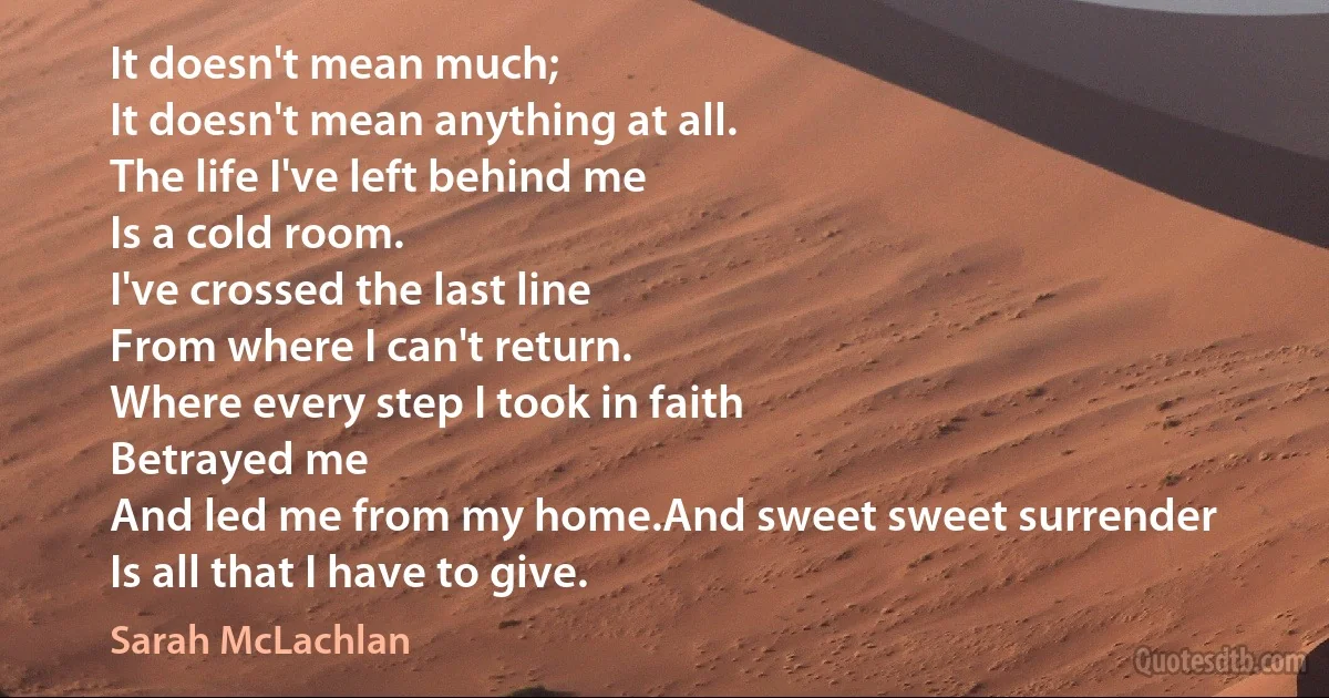 It doesn't mean much;
It doesn't mean anything at all.
The life I've left behind me
Is a cold room.
I've crossed the last line
From where I can't return.
Where every step I took in faith
Betrayed me
And led me from my home.And sweet sweet surrender
Is all that I have to give. (Sarah McLachlan)