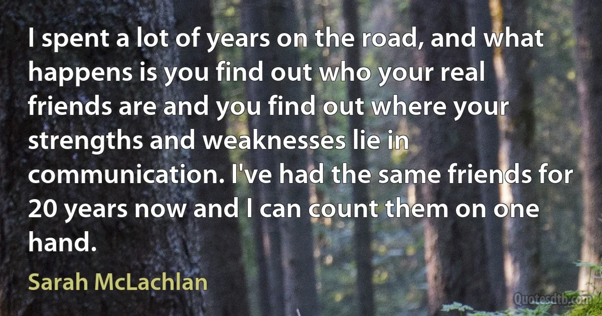 I spent a lot of years on the road, and what happens is you find out who your real friends are and you find out where your strengths and weaknesses lie in communication. I've had the same friends for 20 years now and I can count them on one hand. (Sarah McLachlan)