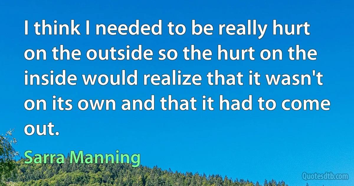 I think I needed to be really hurt on the outside so the hurt on the inside would realize that it wasn't on its own and that it had to come out. (Sarra Manning)