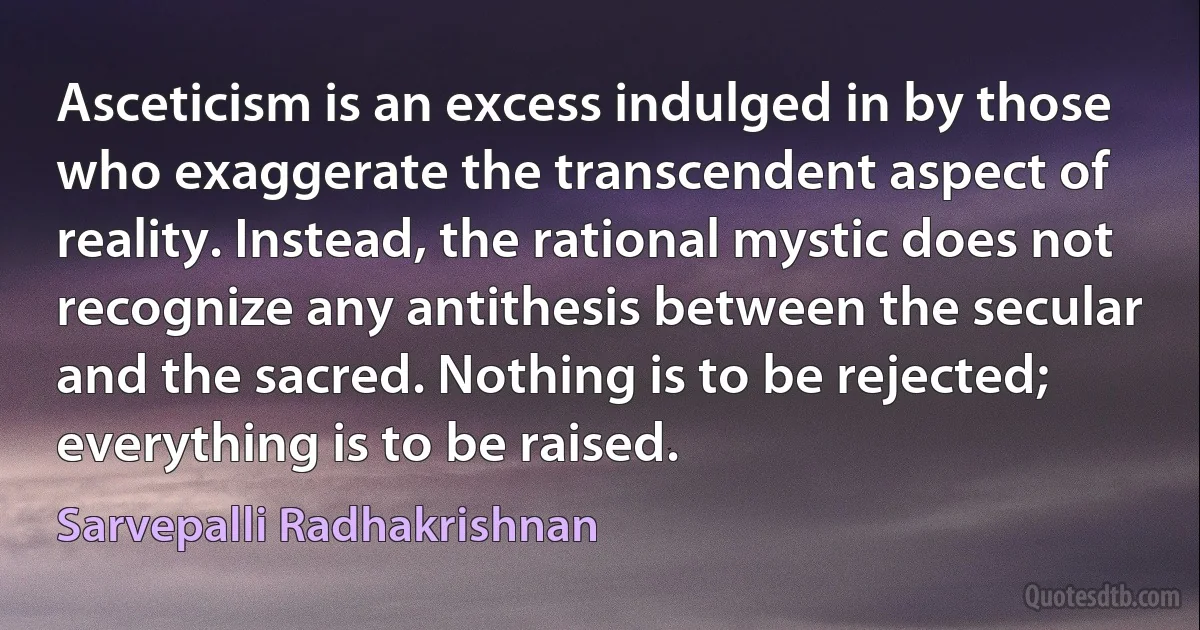 Asceticism is an excess indulged in by those who exaggerate the transcendent aspect of reality. Instead, the rational mystic does not recognize any antithesis between the secular and the sacred. Nothing is to be rejected; everything is to be raised. (Sarvepalli Radhakrishnan)