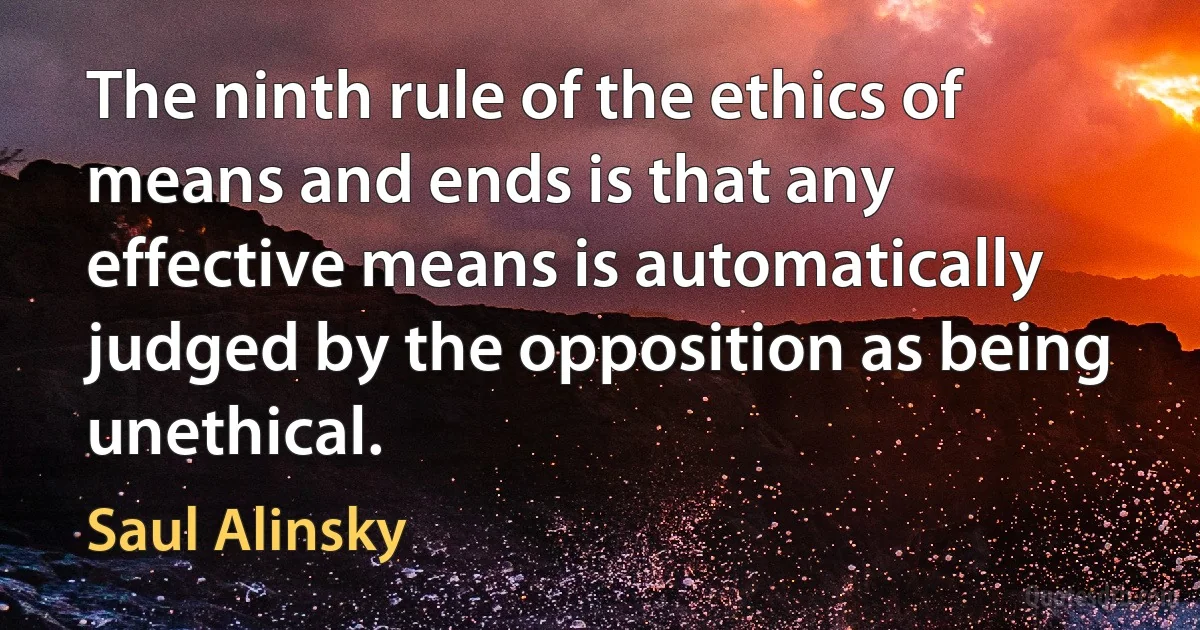 The ninth rule of the ethics of means and ends is that any effective means is automatically judged by the opposition as being unethical. (Saul Alinsky)