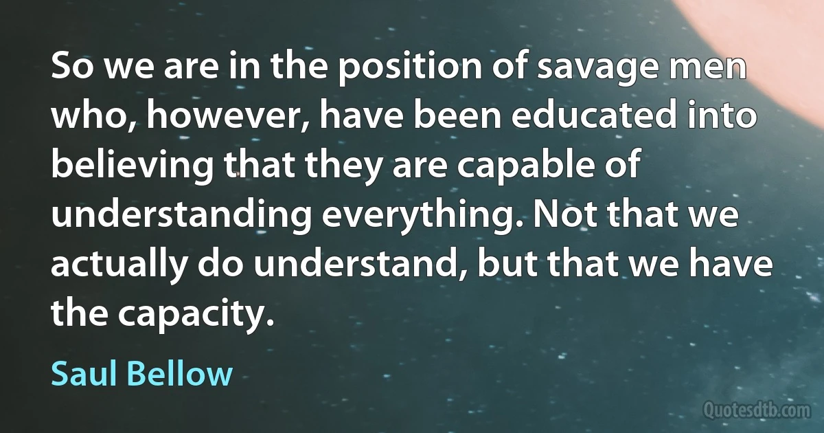 So we are in the position of savage men who, however, have been educated into believing that they are capable of understanding everything. Not that we actually do understand, but that we have the capacity. (Saul Bellow)