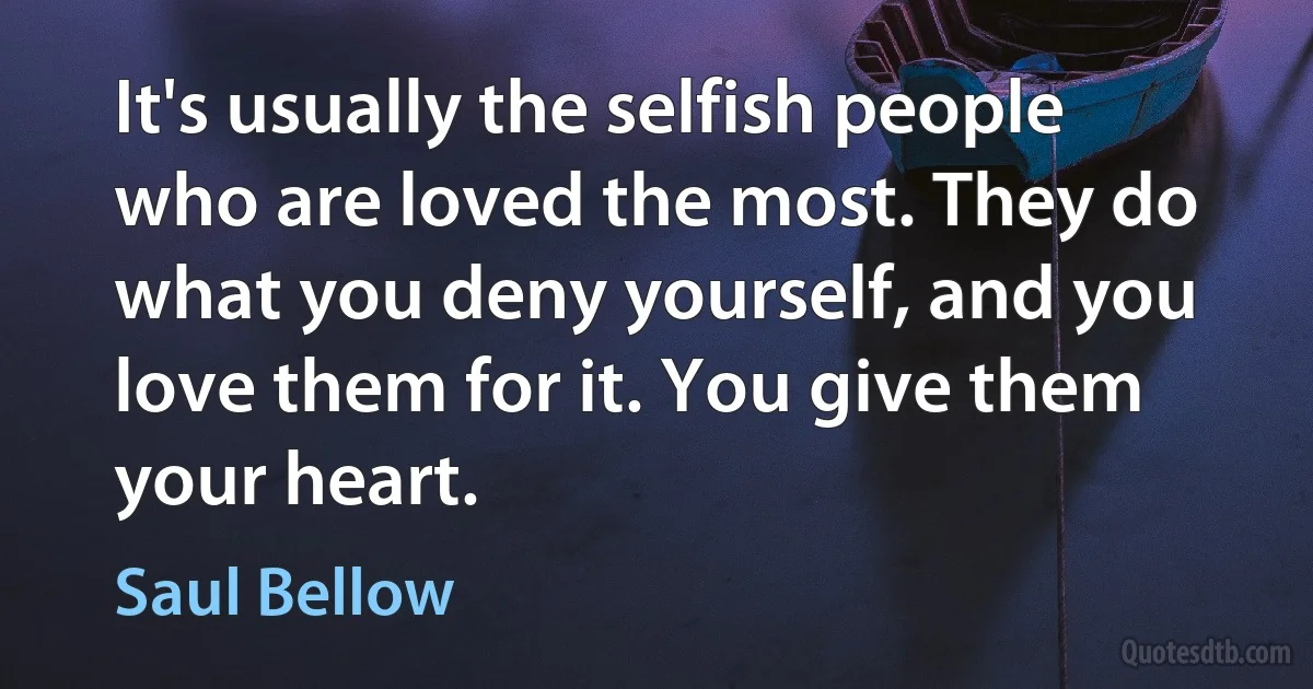 It's usually the selfish people who are loved the most. They do what you deny yourself, and you love them for it. You give them your heart. (Saul Bellow)