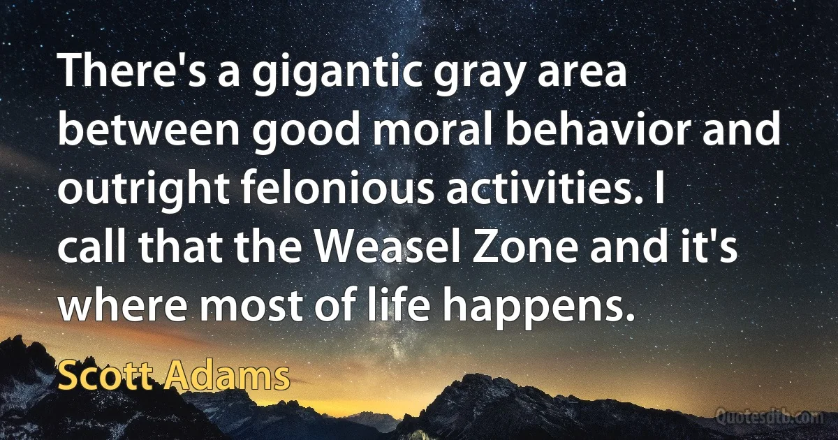 There's a gigantic gray area between good moral behavior and outright felonious activities. I call that the Weasel Zone and it's where most of life happens. (Scott Adams)