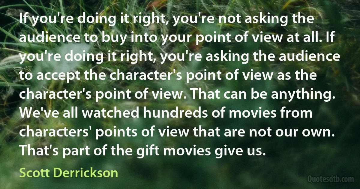 If you're doing it right, you're not asking the audience to buy into your point of view at all. If you're doing it right, you're asking the audience to accept the character's point of view as the character's point of view. That can be anything. We've all watched hundreds of movies from characters' points of view that are not our own. That's part of the gift movies give us. (Scott Derrickson)