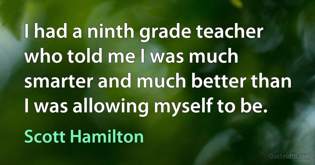 I had a ninth grade teacher who told me I was much smarter and much better than I was allowing myself to be. (Scott Hamilton)