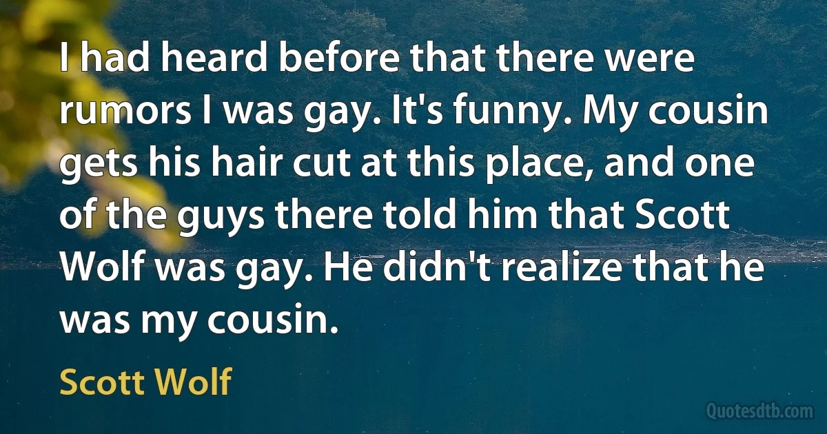 I had heard before that there were rumors I was gay. It's funny. My cousin gets his hair cut at this place, and one of the guys there told him that Scott Wolf was gay. He didn't realize that he was my cousin. (Scott Wolf)