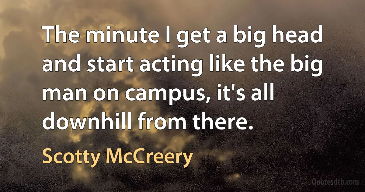 The minute I get a big head and start acting like the big man on campus, it's all downhill from there. (Scotty McCreery)