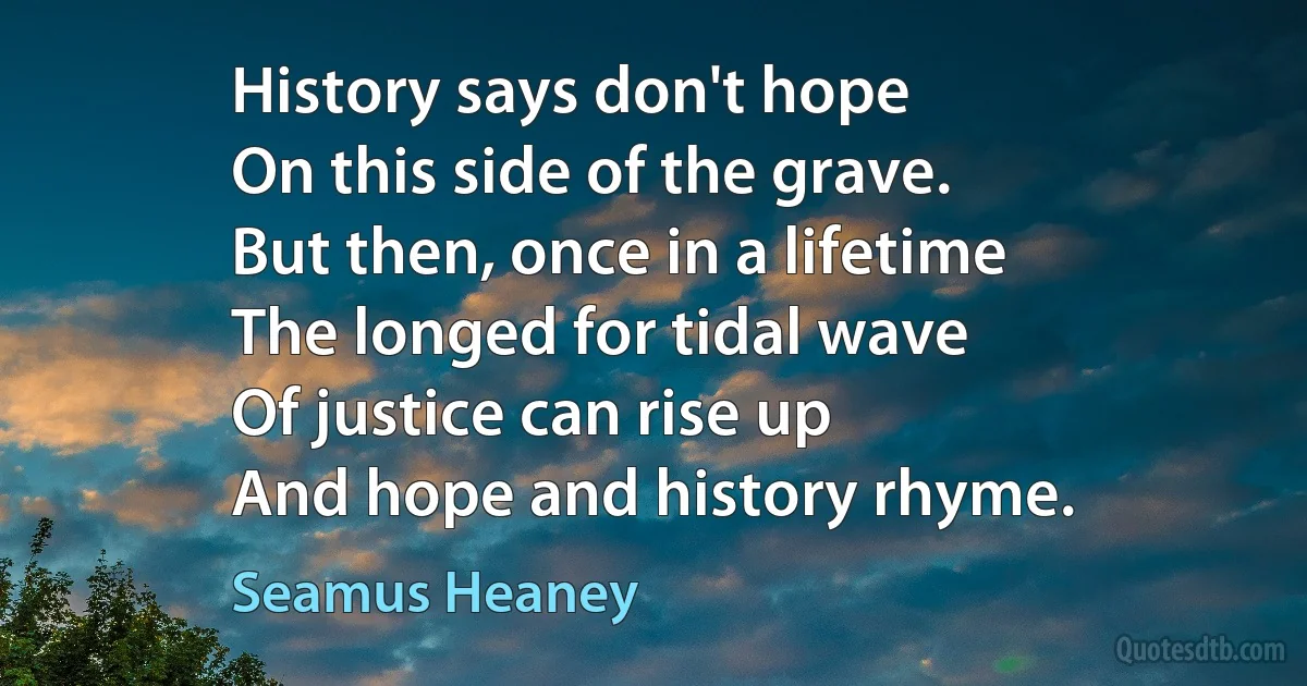 History says don't hope
On this side of the grave.
But then, once in a lifetime
The longed for tidal wave
Of justice can rise up
And hope and history rhyme. (Seamus Heaney)