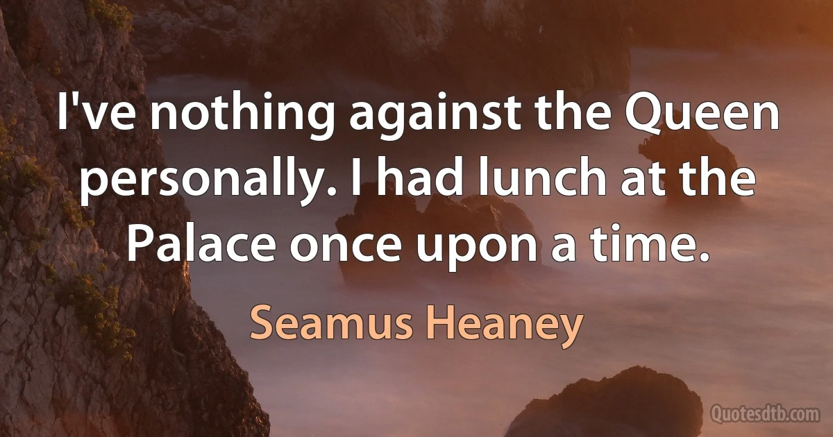 I've nothing against the Queen personally. I had lunch at the Palace once upon a time. (Seamus Heaney)