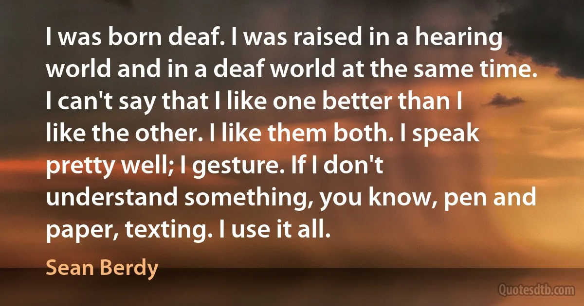 I was born deaf. I was raised in a hearing world and in a deaf world at the same time. I can't say that I like one better than I like the other. I like them both. I speak pretty well; I gesture. If I don't understand something, you know, pen and paper, texting. I use it all. (Sean Berdy)