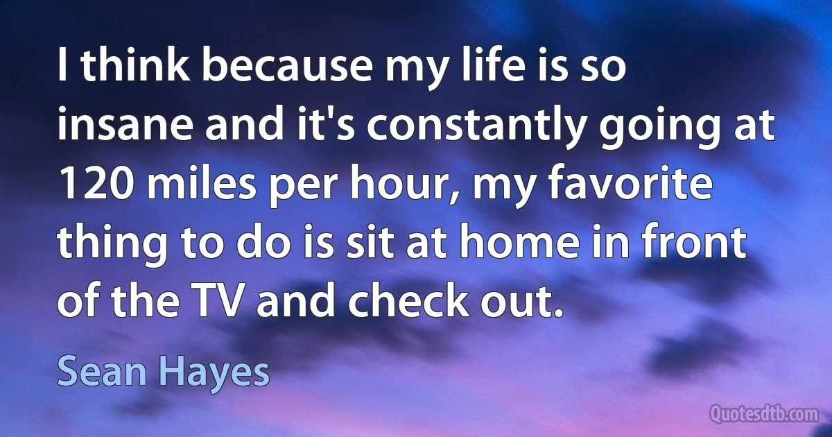 I think because my life is so insane and it's constantly going at 120 miles per hour, my favorite thing to do is sit at home in front of the TV and check out. (Sean Hayes)