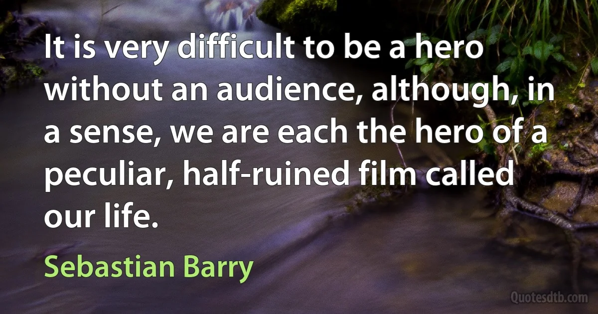 It is very difficult to be a hero without an audience, although, in a sense, we are each the hero of a peculiar, half-ruined film called our life. (Sebastian Barry)