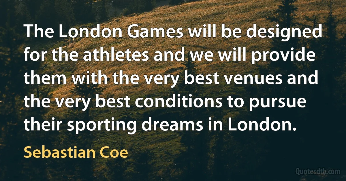 The London Games will be designed for the athletes and we will provide them with the very best venues and the very best conditions to pursue their sporting dreams in London. (Sebastian Coe)