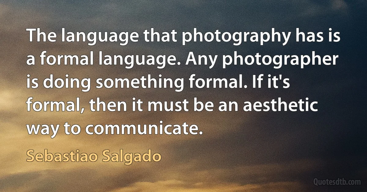 The language that photography has is a formal language. Any photographer is doing something formal. If it's formal, then it must be an aesthetic way to communicate. (Sebastiao Salgado)