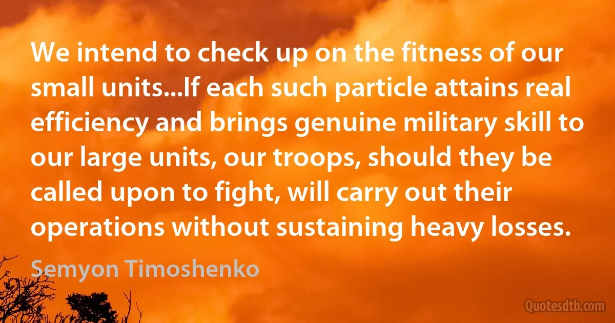 We intend to check up on the fitness of our small units...If each such particle attains real efficiency and brings genuine military skill to our large units, our troops, should they be called upon to fight, will carry out their operations without sustaining heavy losses. (Semyon Timoshenko)