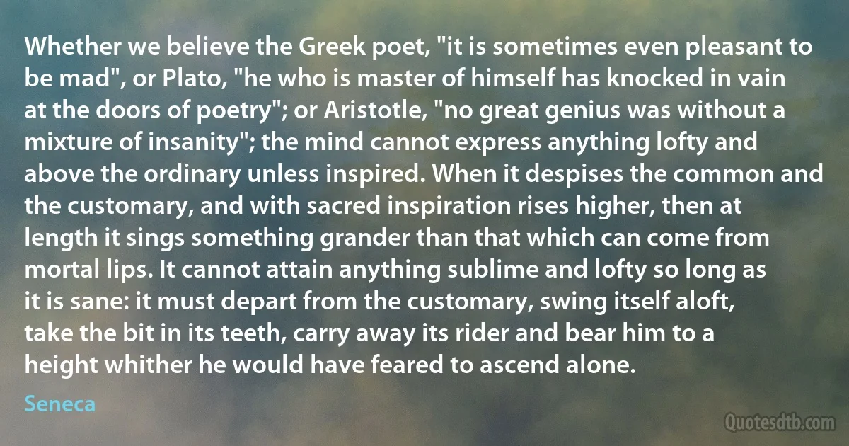 Whether we believe the Greek poet, "it is sometimes even pleasant to be mad", or Plato, "he who is master of himself has knocked in vain at the doors of poetry"; or Aristotle, "no great genius was without a mixture of insanity"; the mind cannot express anything lofty and above the ordinary unless inspired. When it despises the common and the customary, and with sacred inspiration rises higher, then at length it sings something grander than that which can come from mortal lips. It cannot attain anything sublime and lofty so long as it is sane: it must depart from the customary, swing itself aloft, take the bit in its teeth, carry away its rider and bear him to a height whither he would have feared to ascend alone. (Seneca)