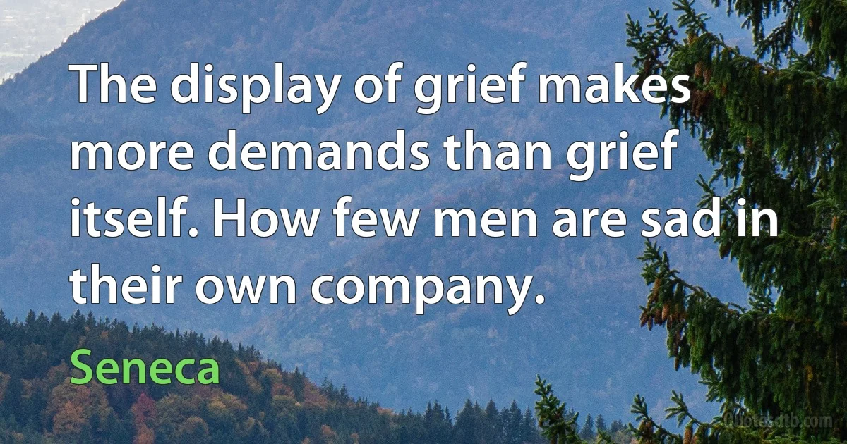 The display of grief makes more demands than grief itself. How few men are sad in their own company. (Seneca)