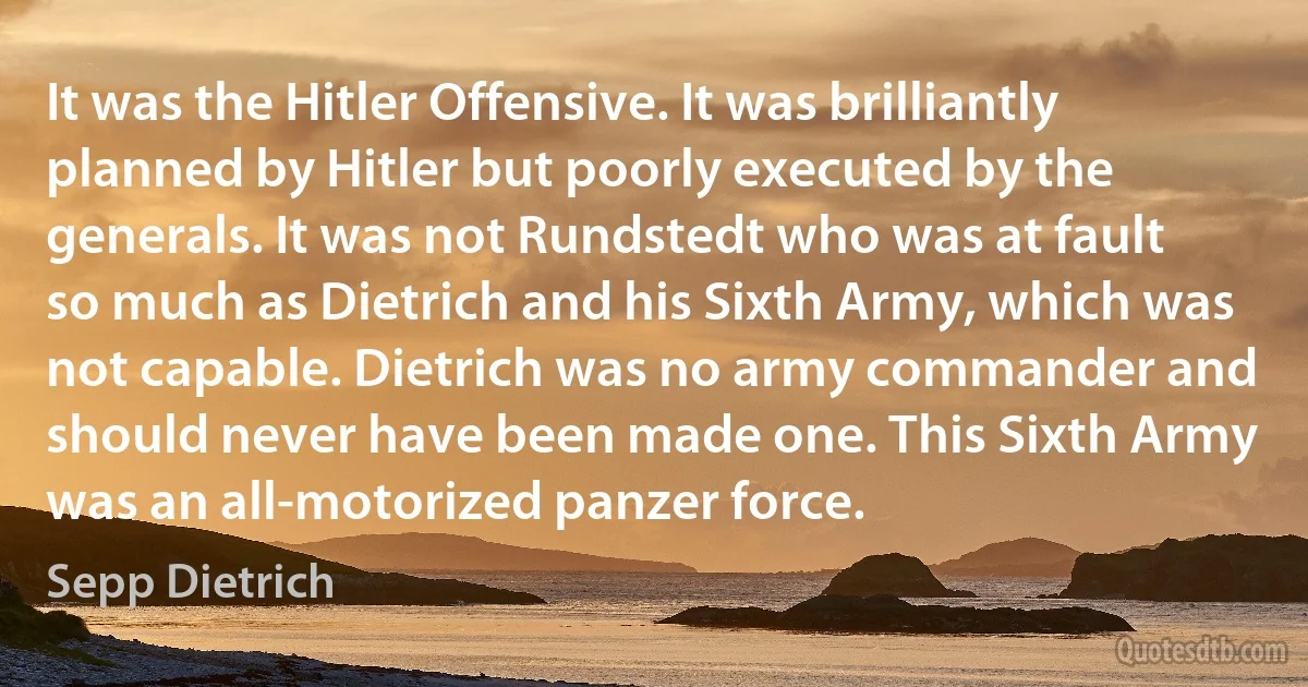 It was the Hitler Offensive. It was brilliantly planned by Hitler but poorly executed by the generals. It was not Rundstedt who was at fault so much as Dietrich and his Sixth Army, which was not capable. Dietrich was no army commander and should never have been made one. This Sixth Army was an all-motorized panzer force. (Sepp Dietrich)