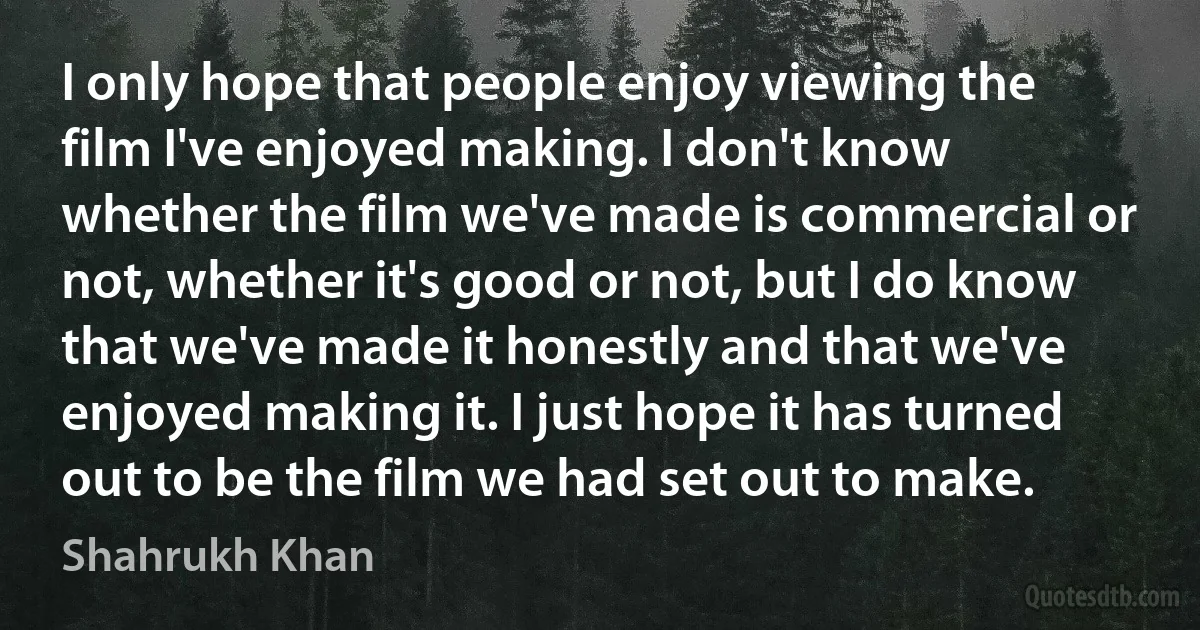 I only hope that people enjoy viewing the film I've enjoyed making. I don't know whether the film we've made is commercial or not, whether it's good or not, but I do know that we've made it honestly and that we've enjoyed making it. I just hope it has turned out to be the film we had set out to make. (Shahrukh Khan)