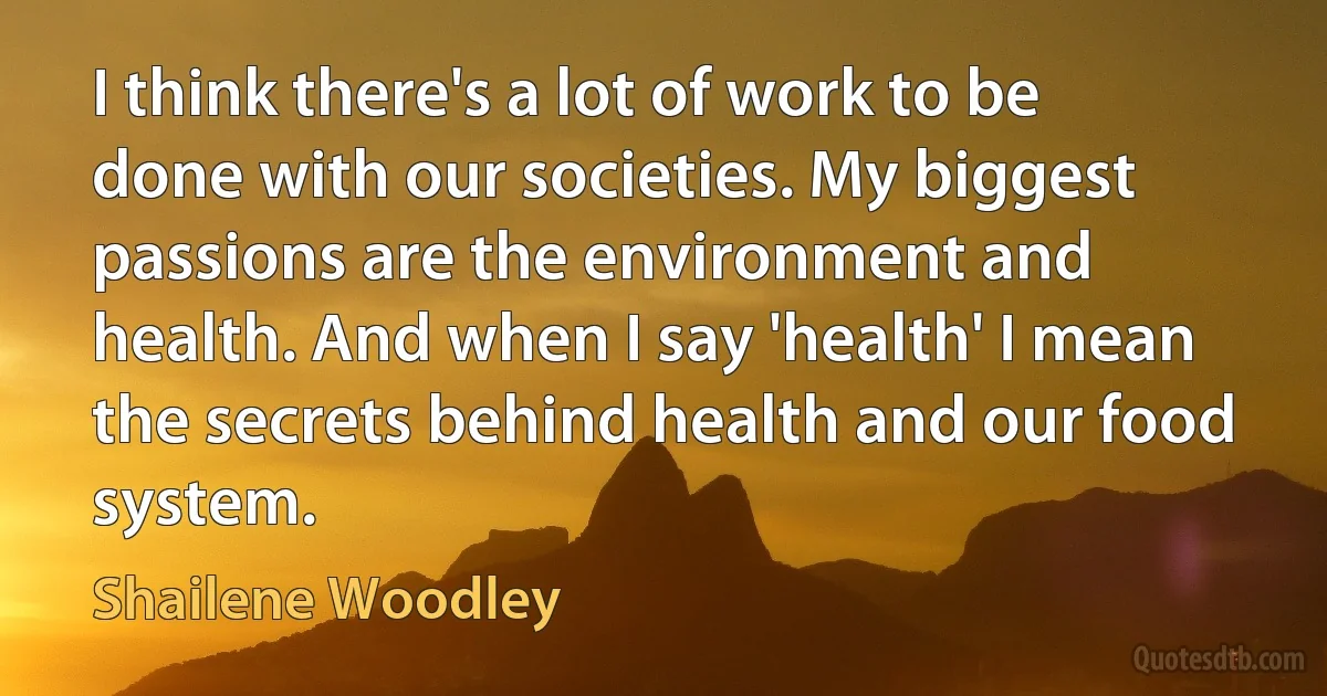 I think there's a lot of work to be done with our societies. My biggest passions are the environment and health. And when I say 'health' I mean the secrets behind health and our food system. (Shailene Woodley)