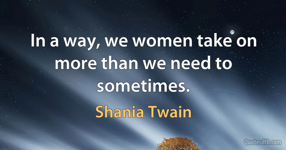 In a way, we women take on more than we need to sometimes. (Shania Twain)