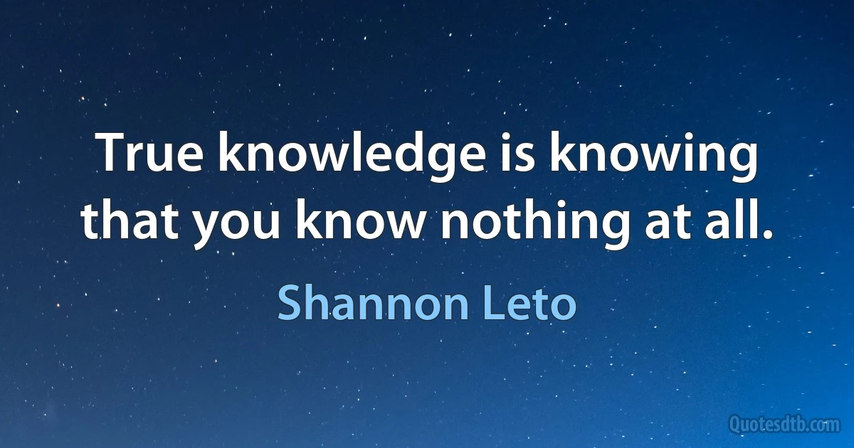 True knowledge is knowing that you know nothing at all. (Shannon Leto)