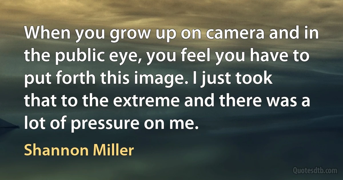 When you grow up on camera and in the public eye, you feel you have to put forth this image. I just took that to the extreme and there was a lot of pressure on me. (Shannon Miller)