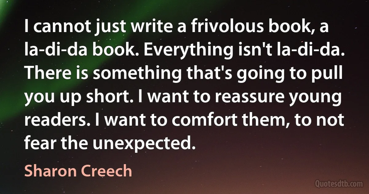 I cannot just write a frivolous book, a la-di-da book. Everything isn't la-di-da. There is something that's going to pull you up short. I want to reassure young readers. I want to comfort them, to not fear the unexpected. (Sharon Creech)