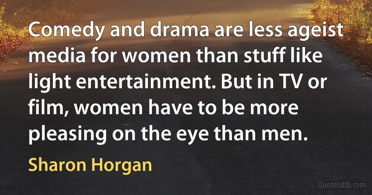 Comedy and drama are less ageist media for women than stuff like light entertainment. But in TV or film, women have to be more pleasing on the eye than men. (Sharon Horgan)