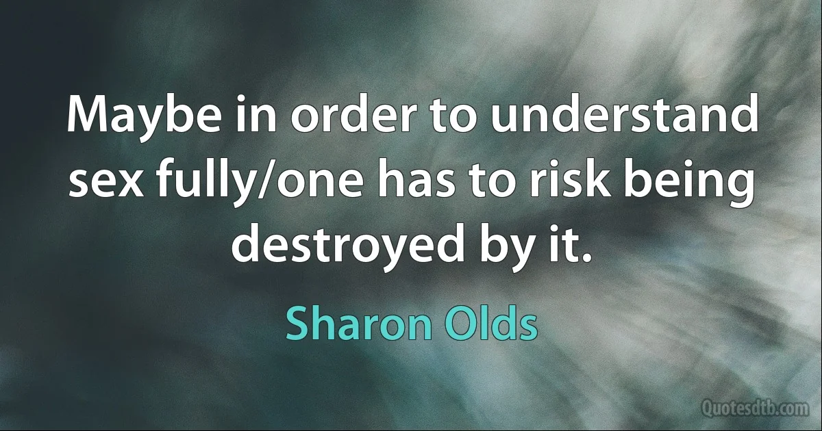 Maybe in order to understand sex fully/one has to risk being destroyed by it. (Sharon Olds)