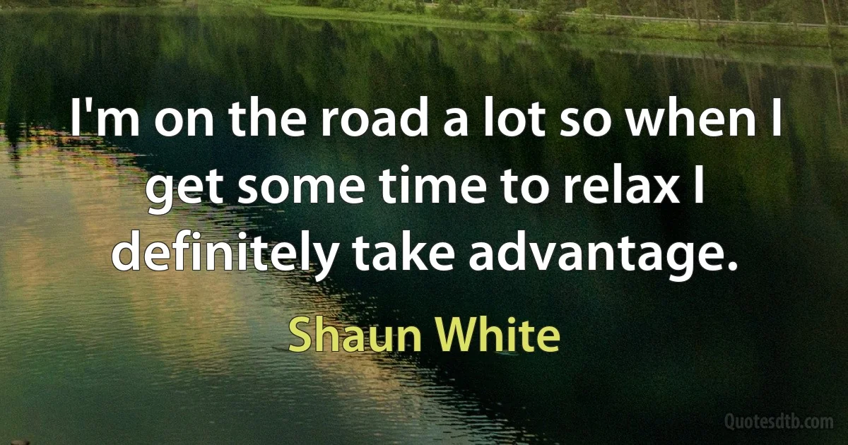 I'm on the road a lot so when I get some time to relax I definitely take advantage. (Shaun White)