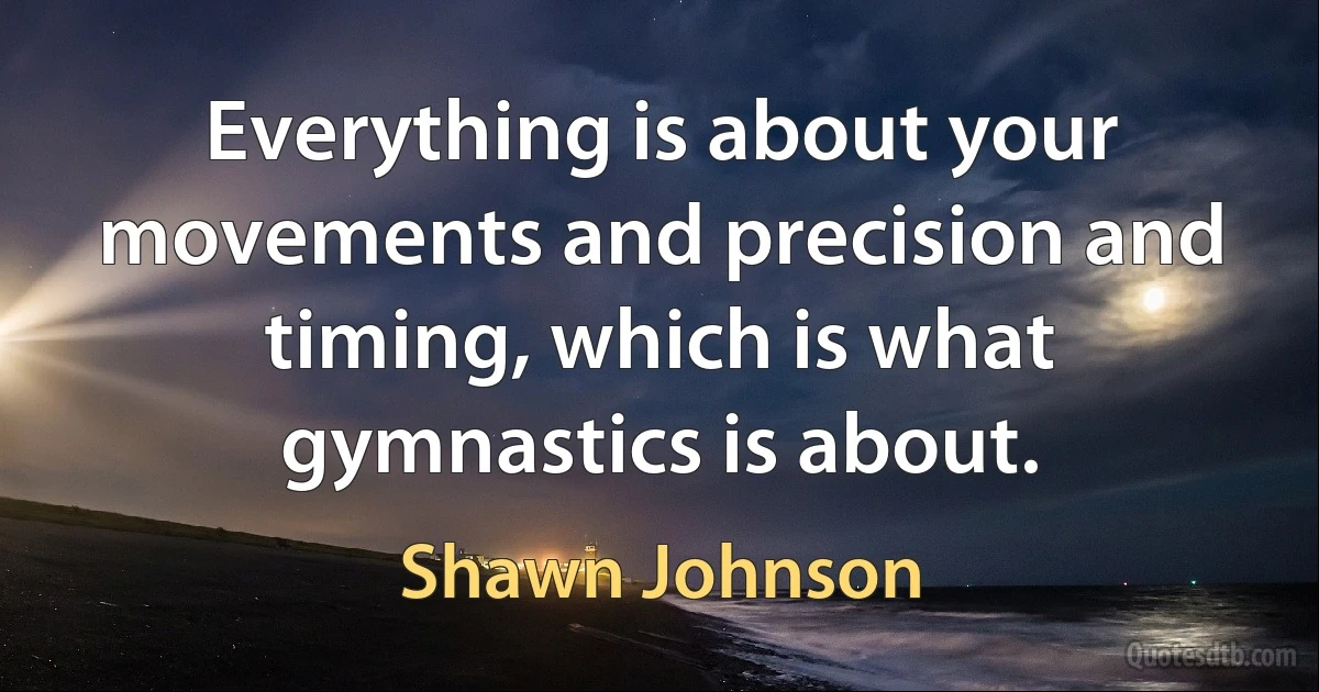 Everything is about your movements and precision and timing, which is what gymnastics is about. (Shawn Johnson)